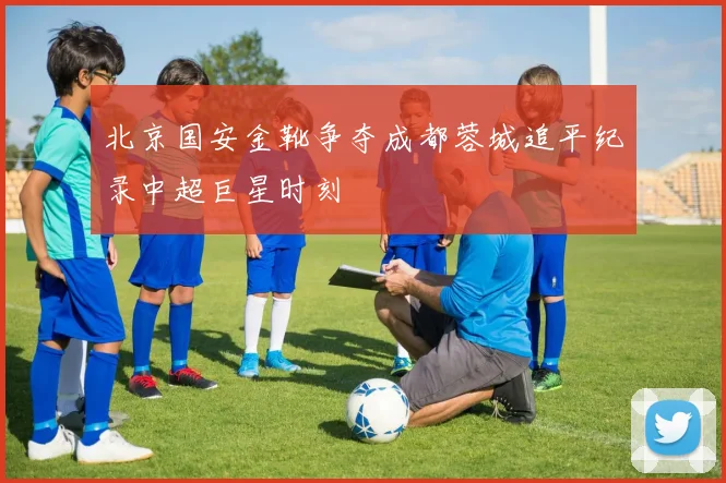 北京国安金靴争夺成都蓉城追平纪录中超巨星时刻