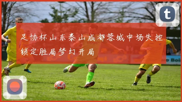 足协杯山东泰山成都蓉城中场失控锁定胜局梦幻开局