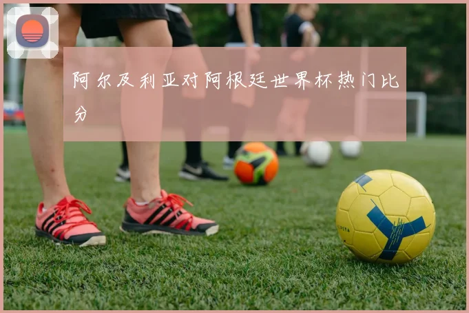 阿尔及利亚对阿根廷世界杯热门比分