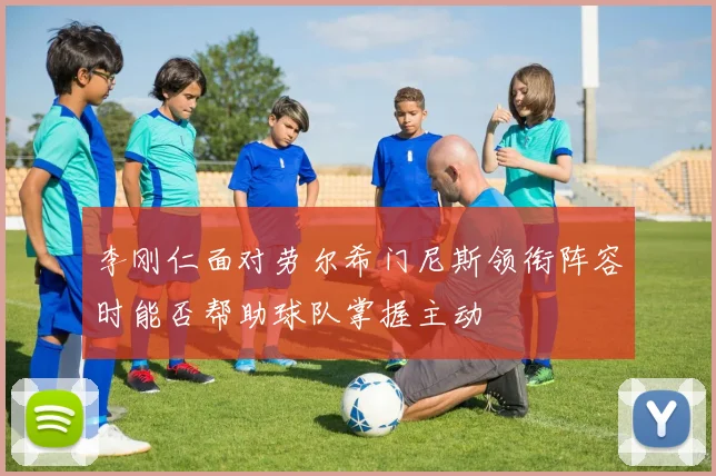 李刚仁面对劳尔希门尼斯领衔阵容时能否帮助球队掌握主动