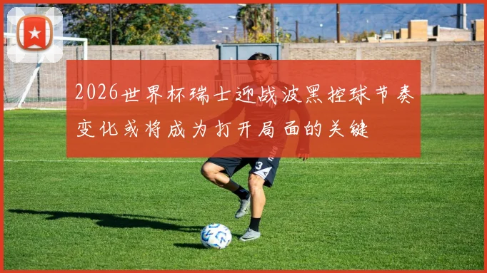 2026世界杯瑞士迎战波黑控球节奏变化或将成为打开局面的关键