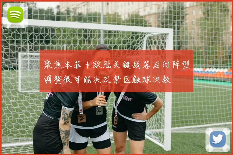 聚焦本菲卡欧冠关键战落后时阵型调整很可能决定禁区触球次数
