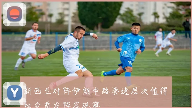 新西兰对阵伊朗中路渗透层次值得结合首发阵容观察