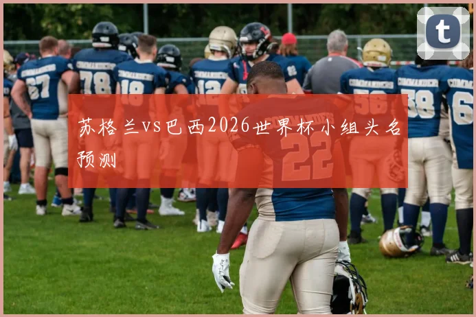 苏格兰vs巴西2026世界杯小组头名预测