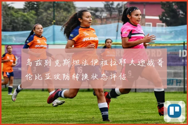 乌兹别克斯坦法伊祖拉耶夫迎战哥伦比亚攻防转换状态评估