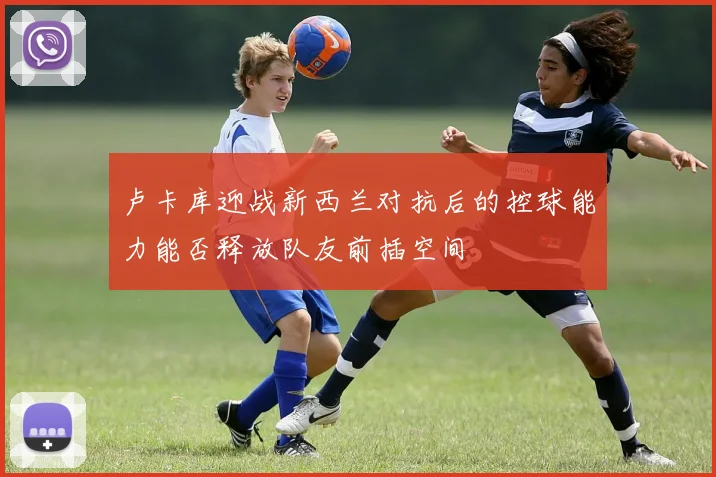 卢卡库迎战新西兰对抗后的控球能力能否释放队友前插空间