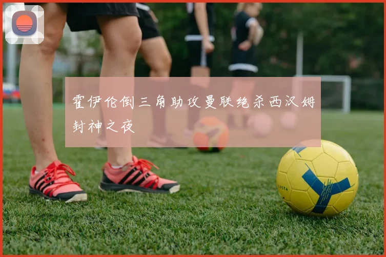 霍伊伦倒三角助攻曼联绝杀西汉姆封神之夜