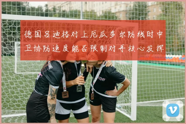 德国吕迪格对上厄瓜多尔防线时中卫协防速度能否限制对手核心发挥