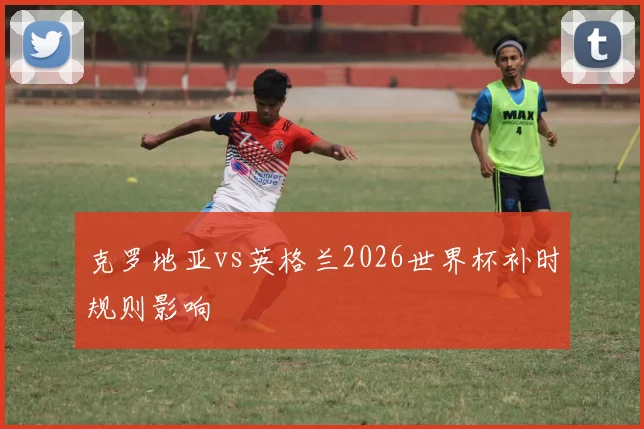 克罗地亚vs英格兰2026世界杯补时规则影响