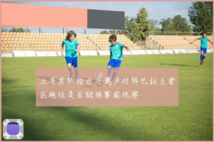 土耳其队恰尔汗奥卢对阵巴拉圭禁区跑位是否聪明赛前观察