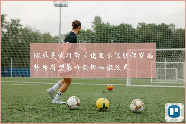 欧冠曼城对阵马德里竞技肋部穿插频率有望影响前锋回撤效果