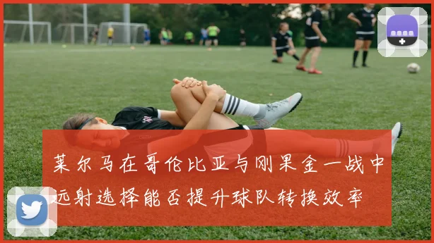 莱尔马在哥伦比亚与刚果金一战中远射选择能否提升球队转换效率