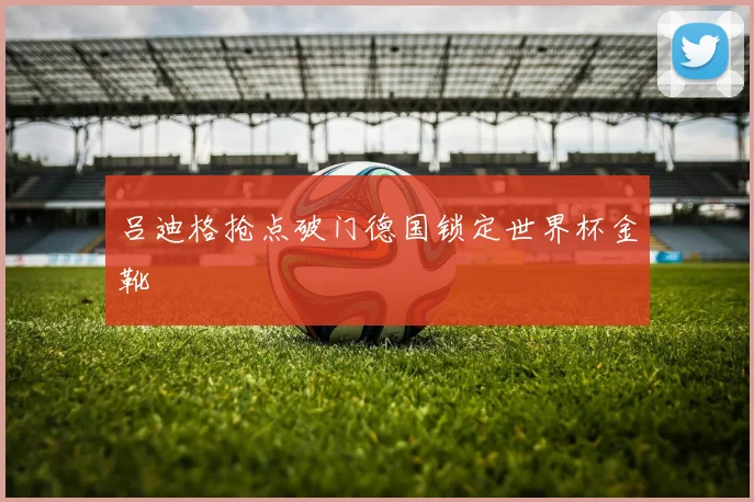 吕迪格抢点破门德国锁定世界杯金靴