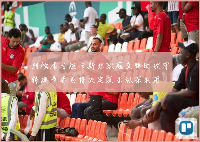 利物浦与纽卡斯尔欧冠交锋时攻守转换节奏或将决定反击纵深利用
