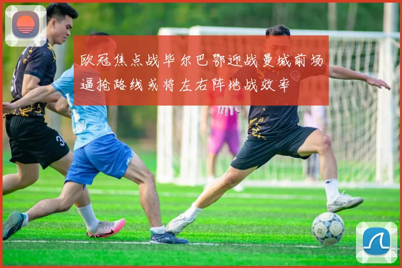 欧冠焦点战毕尔巴鄂迎战曼城前场逼抢路线或将左右阵地战效率