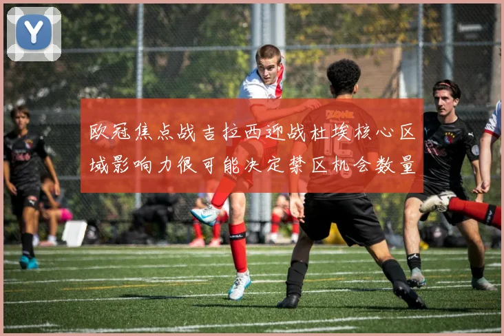 欧冠焦点战吉拉西迎战杜埃核心区域影响力很可能决定禁区机会数量