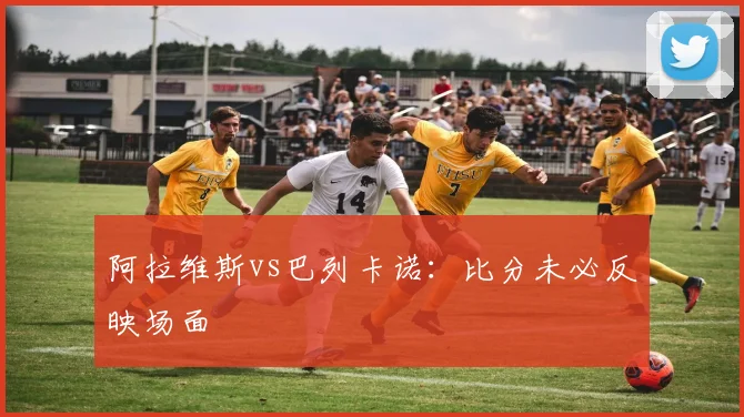 阿拉维斯vs巴列卡诺：比分未必反映场面