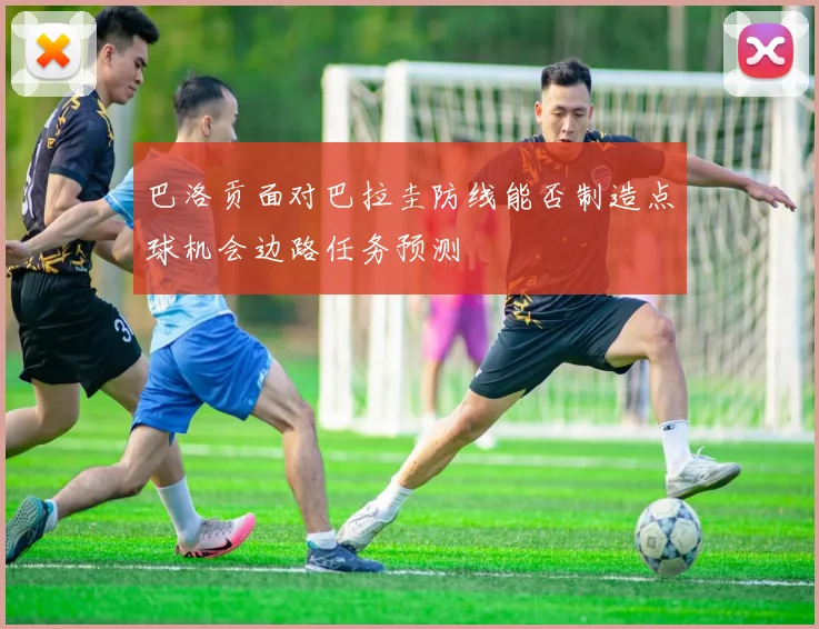 巴洛贡面对巴拉圭防线能否制造点球机会边路任务预测