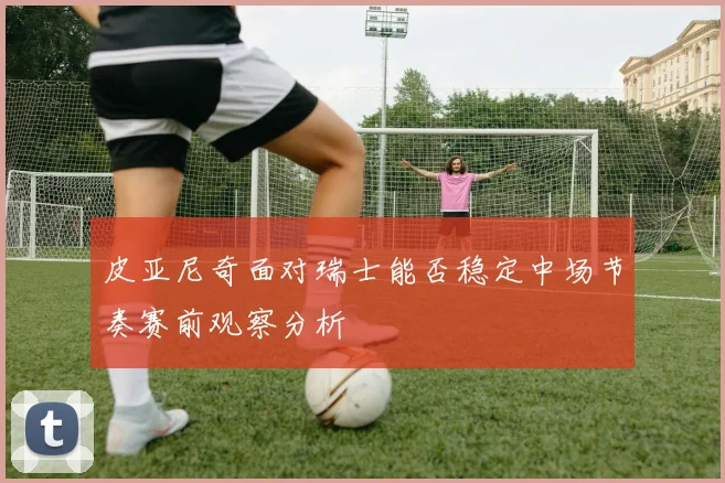 皮亚尼奇面对瑞士能否稳定中场节奏赛前观察分析