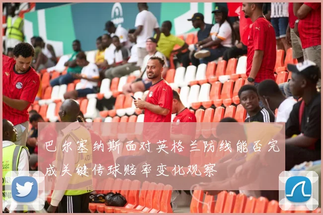 巴尔塞纳斯面对英格兰防线能否完成关键传球赔率变化观察